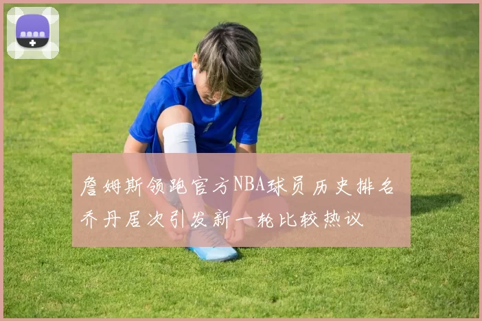 詹姆斯领跑官方NBA球员历史排名 乔丹居次引发新一轮比较热议