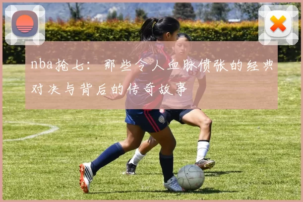 nba抢七:那些令人血脉偾张的经典对决与背后的传奇故事