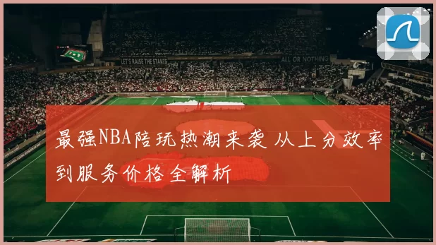最强NBA陪玩热潮来袭 从上分效率到服务价格全解析