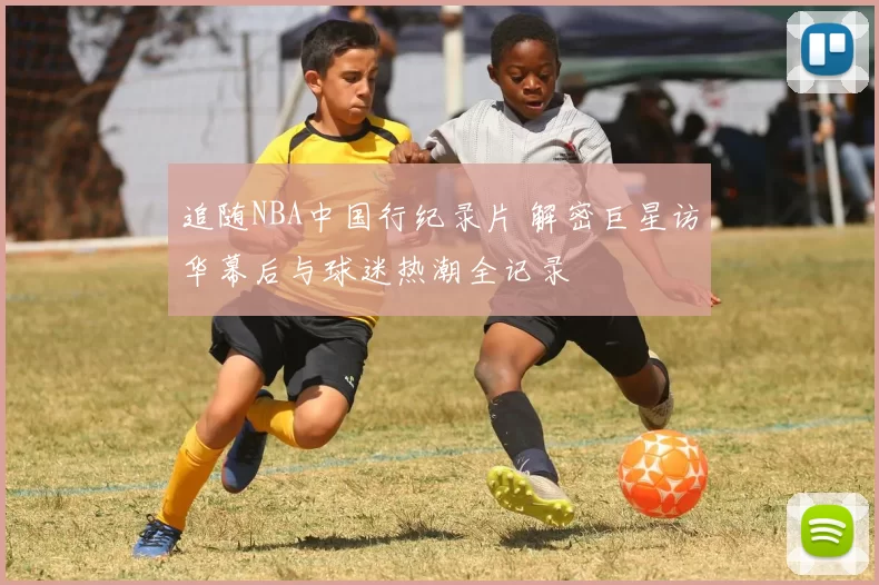 追随NBA中国行纪录片 解密巨星访华幕后与球迷热潮全记录