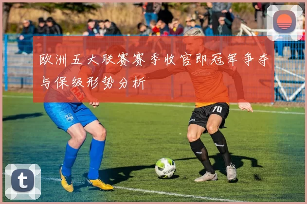 欧洲五大联赛赛季收官即冠军争夺与保级形势分析
