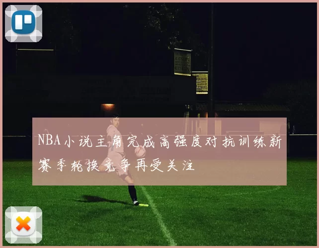 NBA小说主角完成高强度对抗训练新赛季轮换竞争再受关注