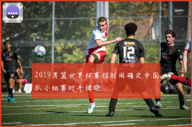 2019男篮世界杯赛程时间确定中国队小组赛对手揭晓