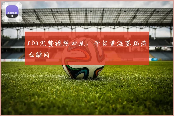 nba完整视频回放，带你重温赛场热血瞬间