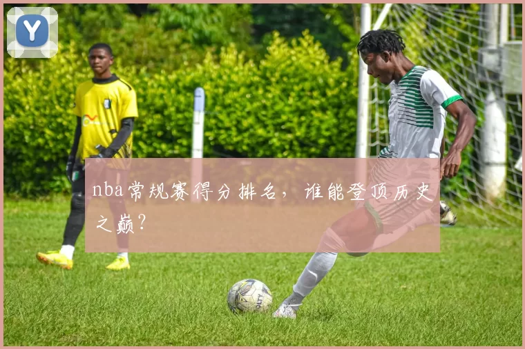 nba常规赛得分排名，谁能登顶历史之巅？