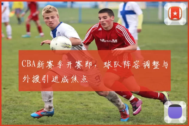 CBA新赛季开赛即,球队阵容调整与外援引进成焦点