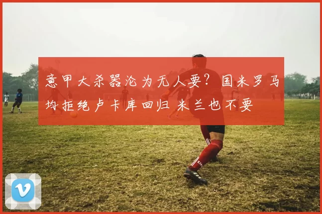 意甲大杀器沦为无人要？国米罗马均拒绝卢卡库回归 米兰也不要
