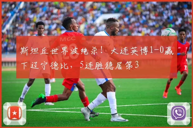 斯坦丘世界波绝杀！大连英博1-0赢下辽宁德比，5连胜稳居第3