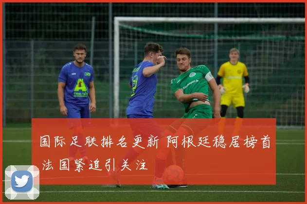 国际足联排名更新 阿根廷稳居榜首 法国紧追引关注
