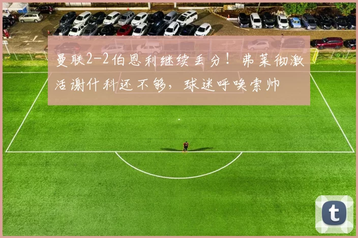 曼联2-2伯恩利继续丢分！弗莱彻激活谢什科还不够，球迷呼唤索帅