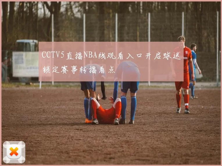 CCTV5直播NBA线观看入口开启球迷锁定赛事转播看点