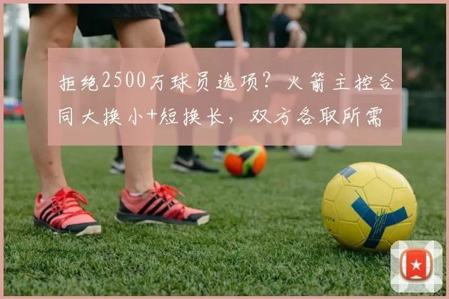 拒绝2500万球员选项？火箭主控合同大换小+短换长，双方各取所需