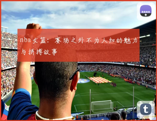 nba女篮：赛场之外不为人知的魅力与拼搏故事