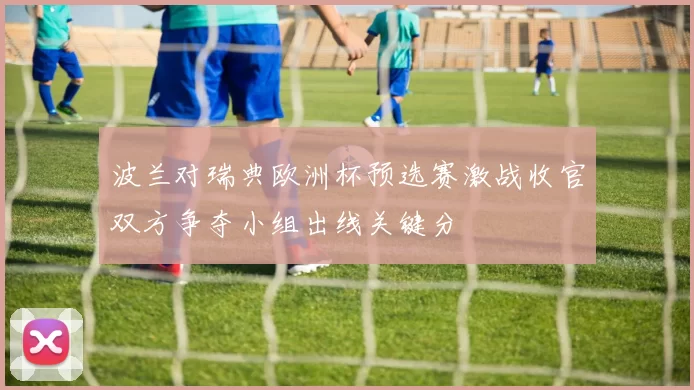 波兰对瑞典欧洲杯预选赛激战收官双方争夺小组出线关键分