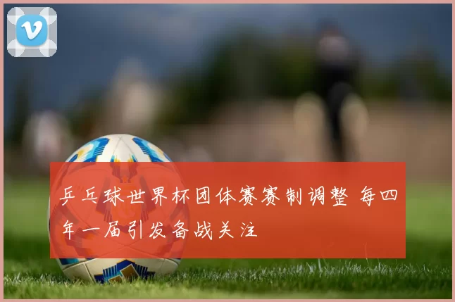 乒乓球世界杯团体赛赛制调整 每四年一届引发备战关注