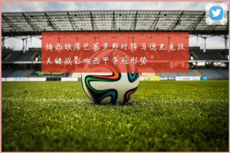 梅西缺席巴塞罗那对阵马德里竞技关键战影响西甲争冠形势