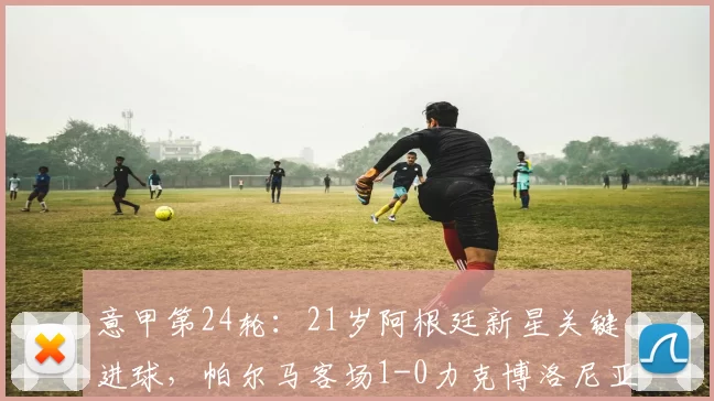 意甲第24轮:21岁阿根廷新星关键进球,帕尔马客场1-0力克博洛尼亚_比赛_形势