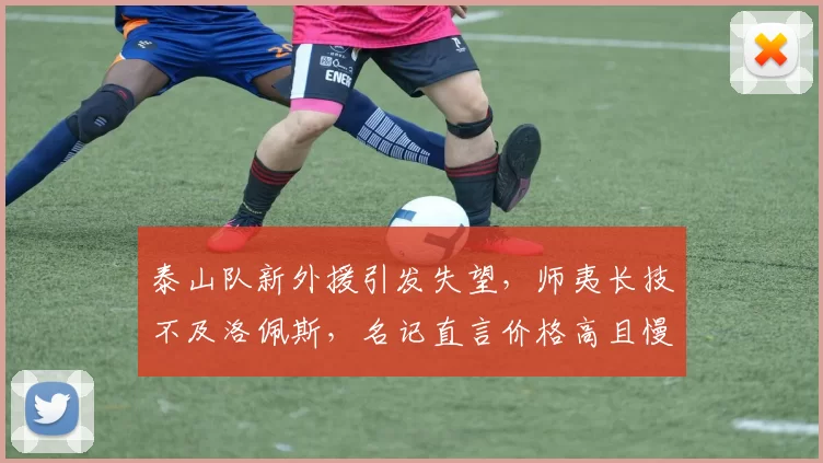 泰山队新外援引发失望，师夷长技不及洛佩斯，名记直言价格高且慢，短板多多_中卫_李平康_球迷