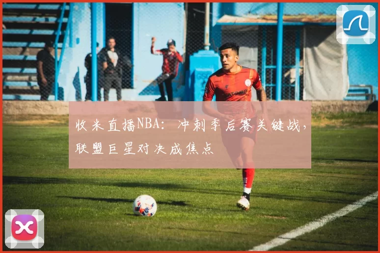 收米直播NBA：冲刺季后赛关键战，联盟巨星对决成焦点