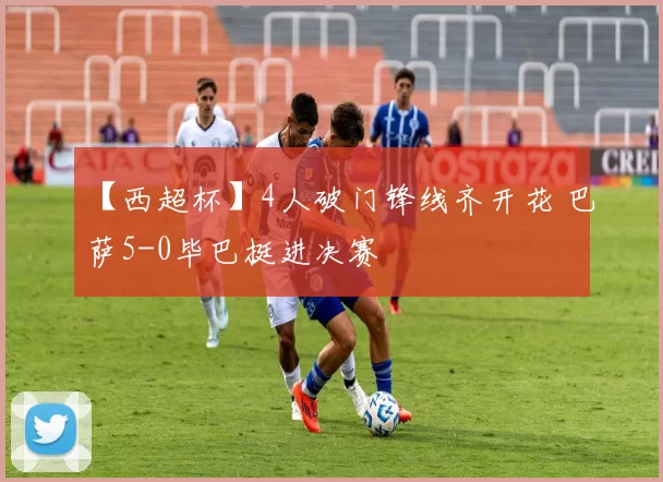 【西超杯】4人破门锋线齐开花 巴萨5-0毕巴挺进决赛