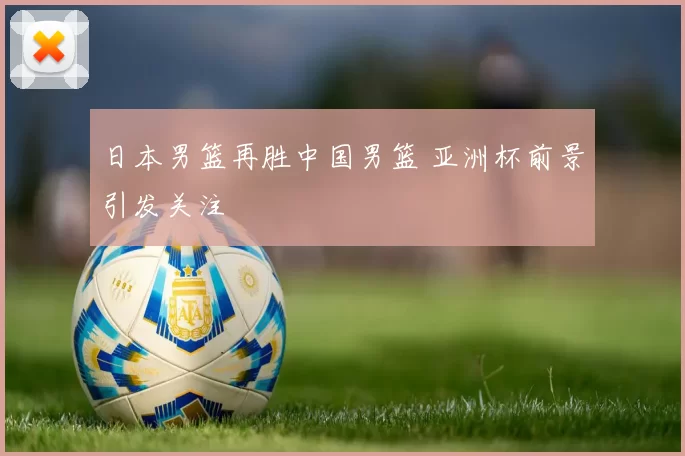日本男篮再胜中国男篮 亚洲杯前景引发关注