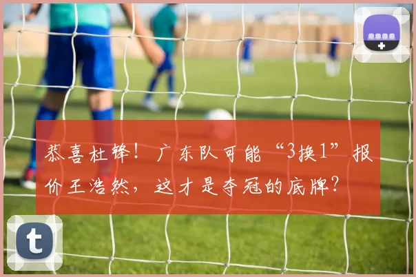 恭喜杜锋！广东队可能“3换1”报价王浩然，这才是夺冠的底牌？