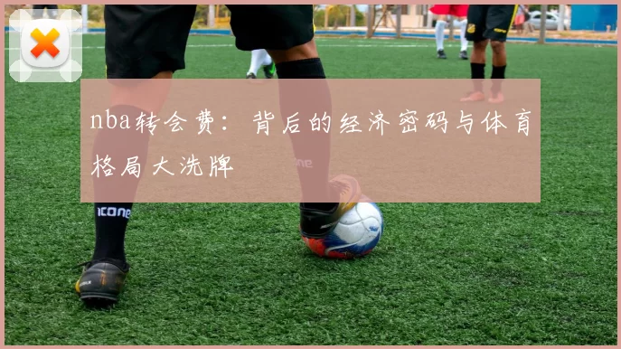 nba转会费：背后的经济密码与体育格局大洗牌