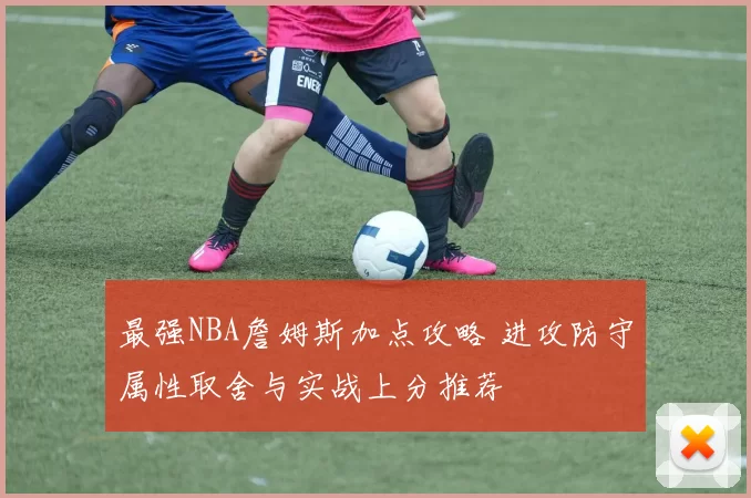 最强NBA詹姆斯加点攻略 进攻防守属性取舍与实战上分推荐