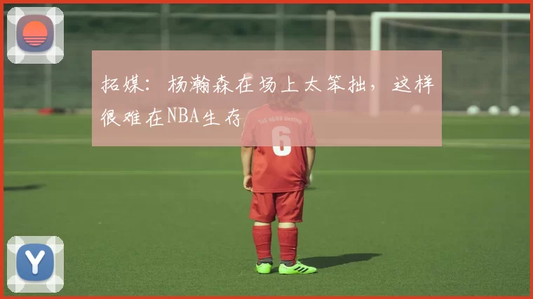 拓媒:杨瀚森在场上太笨拙,这样很难在NBA生存