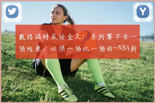 戴格诺特采访全文：系列赛不会一场结束，必须一场比一场好-NBA新闻