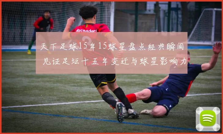 天下足球15年15球星盘点经典瞬间 见证足坛十五年变迁与球星影响力