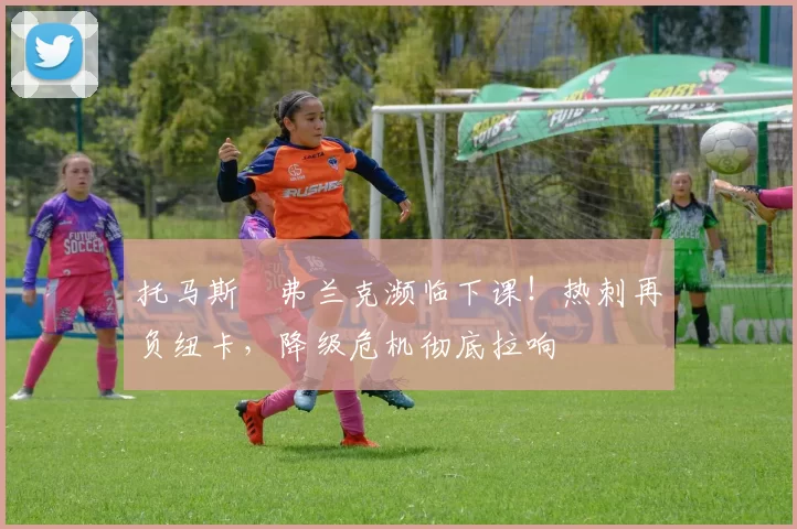 托马斯・弗兰克濒临下课！热刺再负纽卡，降级危机彻底拉响