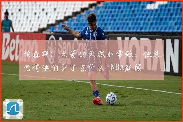 帕森斯：火箭的天赋非常强，但总觉得他们少了点什么-NBA新闻