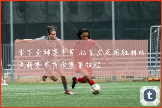 拿下全锦赛季军 北京女足用胜利结束新赛季首项赛事征程