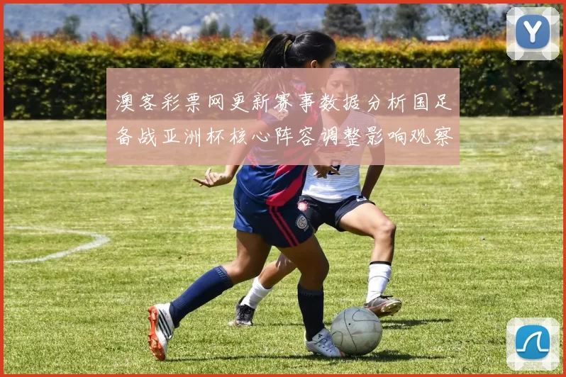 澳客彩票网更新赛事数据分析国足备战亚洲杯核心阵容调整影响观察
