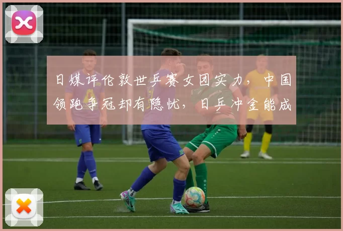 日媒评伦敦世乒赛女团实力，中国领跑争冠却有隐忧，日乒冲金能成功吗
