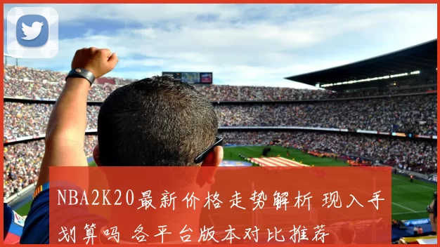 NBA2K20最新价格走势解析 现入手划算吗 各平台版本对比推荐