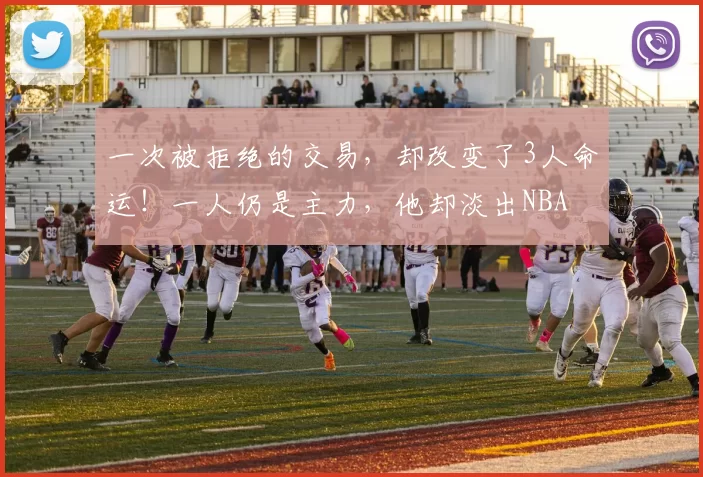 一次被拒绝的交易,却改变了3人命运!一人仍是主力,他却淡出NBA