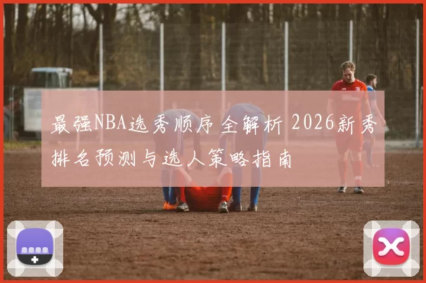 最强NBA选秀顺序全解析 2026新秀排名预测与选人策略指南