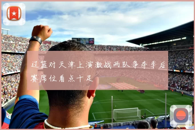 辽篮对天津上演激战两队争夺季后赛席位看点十足