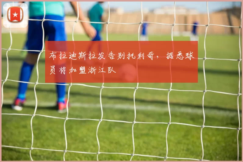 布拉迪斯拉发告别托利奇,据悉球员将加盟浙江队