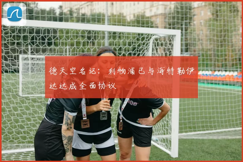 德天空名记:利物浦已与海特勒伊达达成全面协议