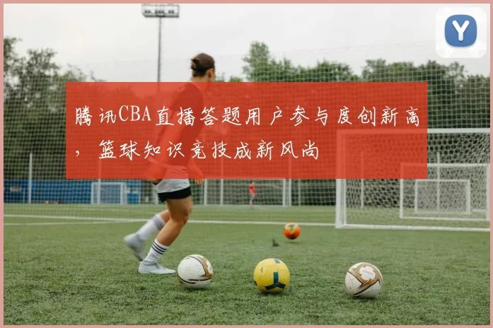 腾讯CBA直播答题用户参与度创新高，篮球知识竞技成新风尚
