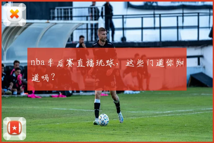 nba季后赛直播玩球，这些门道你知道吗？