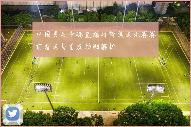 中国男足今晚直播对阵焦点比赛赛前看点与首发预测解析