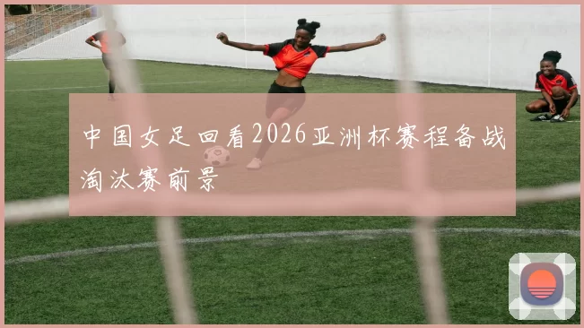 中国女足回看2026亚洲杯赛程备战淘汰赛前景