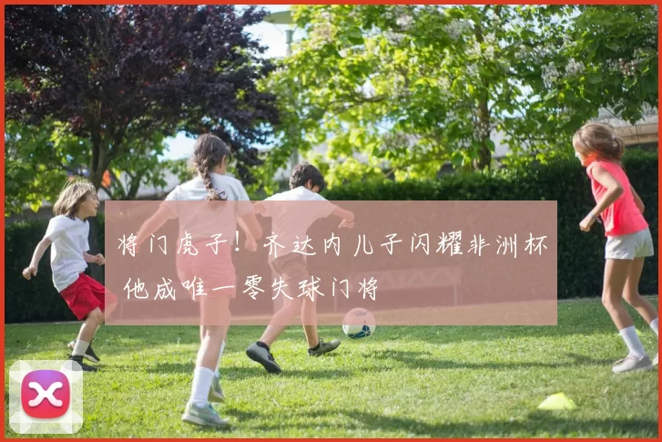 将门虎子！齐达内儿子闪耀非洲杯 他成唯一零失球门将