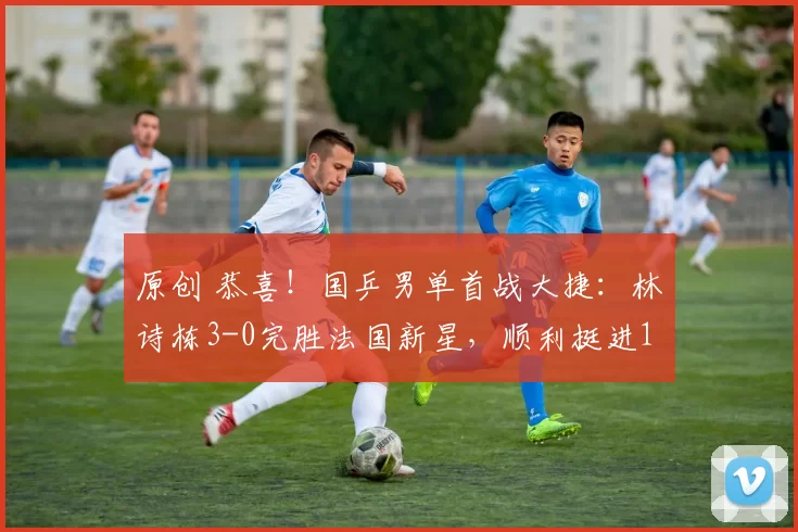 原创 恭喜！国乒男单首战大捷：林诗栋3-0完胜法国新星，顺利挺进16强