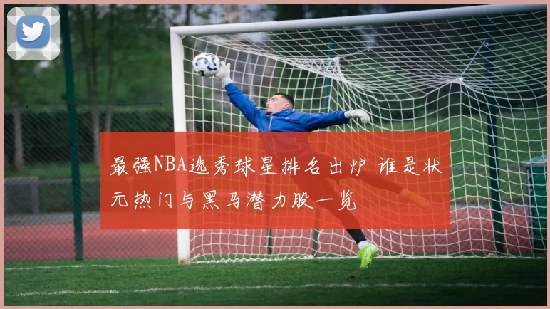 最强NBA选秀球星排名出炉 谁是状元热门与黑马潜力股一览
