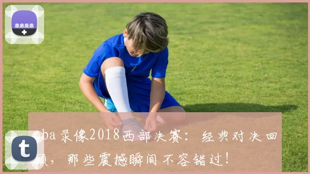 nba录像2018西部决赛：经典对决回顾，那些震撼瞬间不容错过！